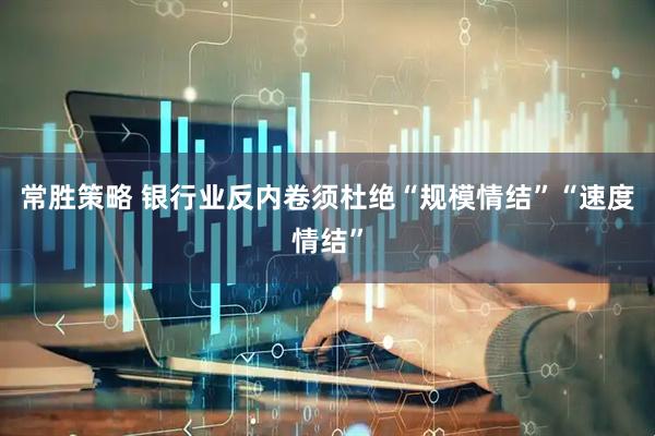 常胜策略 银行业反内卷须杜绝“规模情结”“速度情结”
