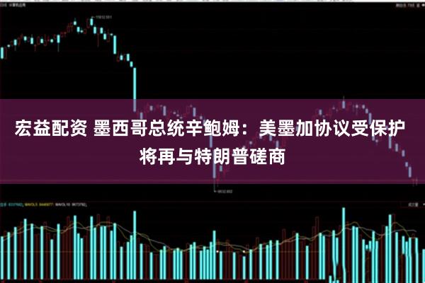 宏益配资 墨西哥总统辛鲍姆：美墨加协议受保护 将再与特朗普磋商