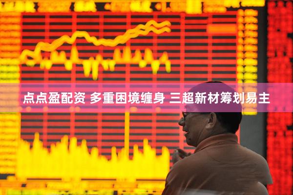 点点盈配资 多重困境缠身 三超新材筹划易主