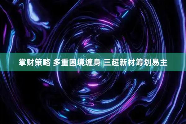 掌财策略 多重困境缠身 三超新材筹划易主