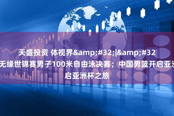 天盛投资 体视界 | 潘展乐无缘世锦赛男子100米自由泳决赛；中国男篮开启亚洲杯之旅