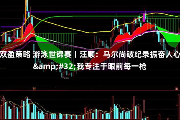 双盈策略 游泳世锦赛丨汪顺：马尔尚破纪录振奋人心 我专注于眼前每一枪