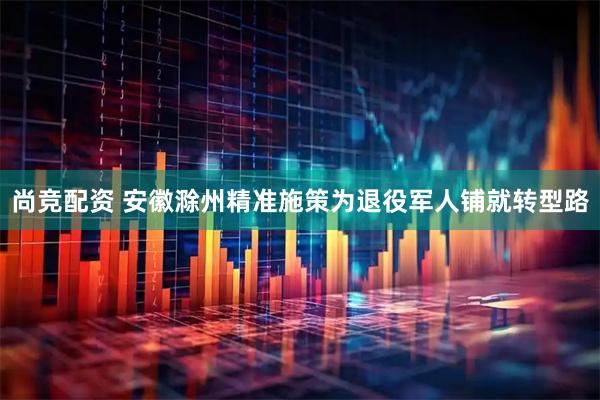 尚竞配资 安徽滁州精准施策为退役军人铺就转型路