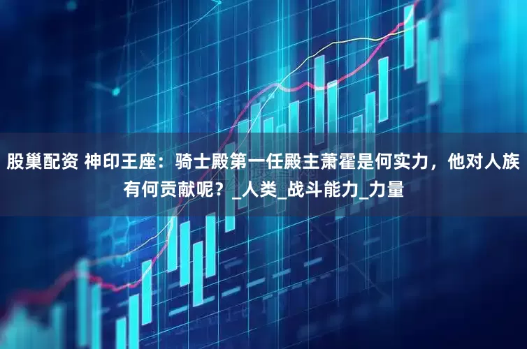 股巢配资 神印王座：骑士殿第一任殿主萧霍是何实力，他对人族有何贡献呢？_人类_战斗能力_力量