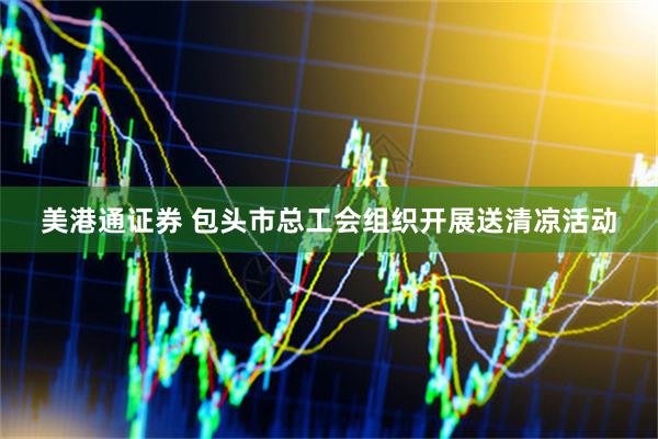 美港通证券 包头市总工会组织开展送清凉活动