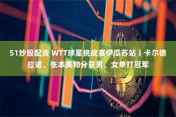 51炒股配资 WTT球星挑战赛伊瓜苏站丨卡尔德拉诺、张本美和分获男、女单打冠军
