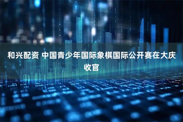 和兴配资 中国青少年国际象棋国际公开赛在大庆收官