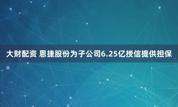 大财配资 恩捷股份为子公司6.25亿授信提供担保