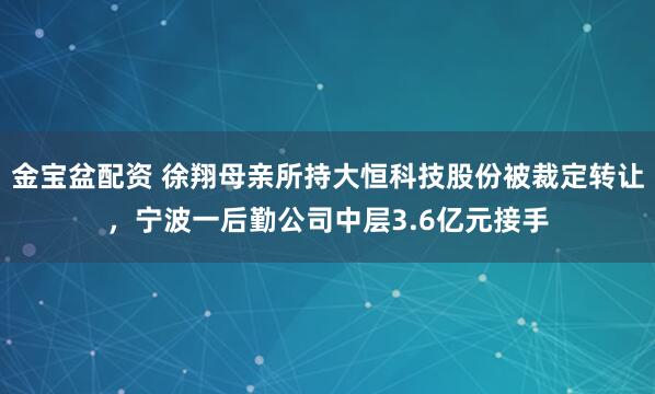 金宝盆配资 徐翔母亲所持大恒科技股份被裁定转让，宁波一后勤公司中层3.6亿元接手