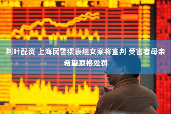 荆叶配资 上海民警猥亵继女案将宣判 受害者母亲希望顶格处罚