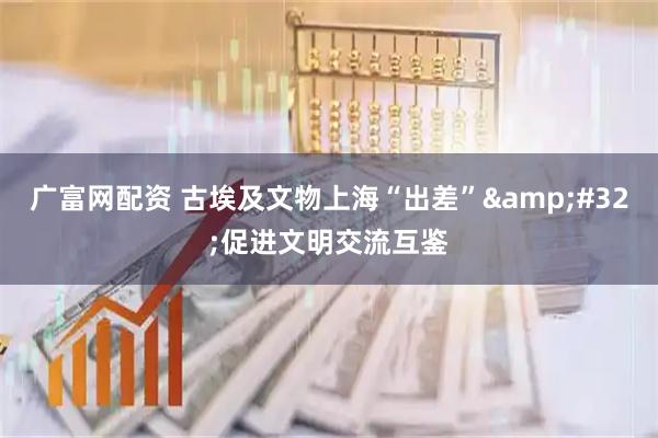广富网配资 古埃及文物上海“出差” 促进文明交流互鉴