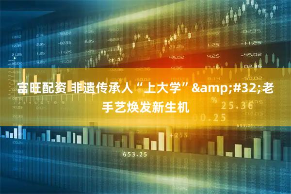 富旺配资 非遗传承人“上大学” 老手艺焕发新生机