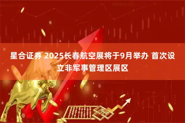 星合证券 2025长春航空展将于9月举办 首次设立非军事管理区展区