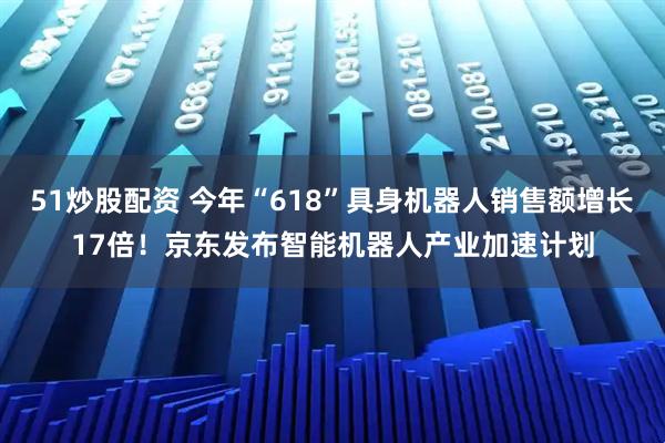 51炒股配资 今年“618”具身机器人销售额增长17倍！京东发布智能机器人产业加速计划