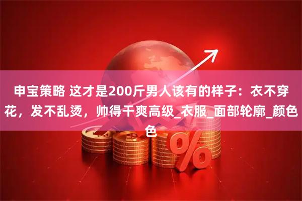 申宝策略 这才是200斤男人该有的样子：衣不穿花，发不乱烫，帅得干爽高级_衣服_面部轮廓_颜色