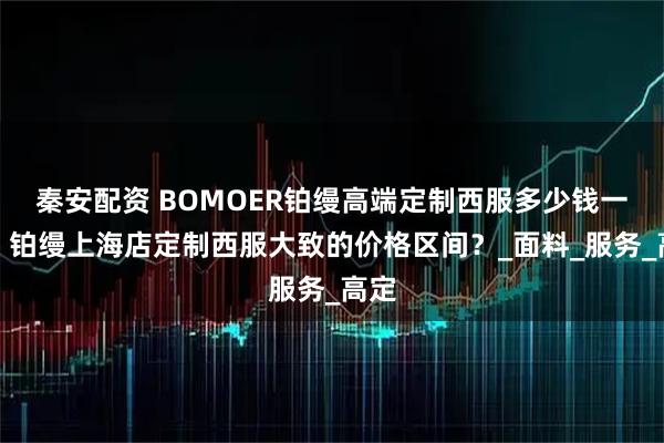 秦安配资 BOMOER铂缦高端定制西服多少钱一套？铂缦上海店定制西服大致的价格区间？_面料_服务_高定
