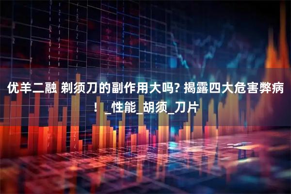 优羊二融 剃须刀的副作用大吗? 揭露四大危害弊病！_性能_胡须_刀片