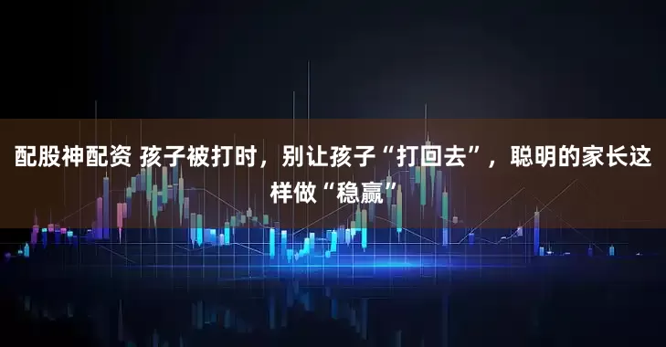 配股神配资 孩子被打时，别让孩子“打回去”，聪明的家长这样做“稳赢”