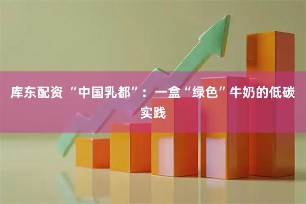 库东配资 “中国乳都”：一盒“绿色”牛奶的低碳实践