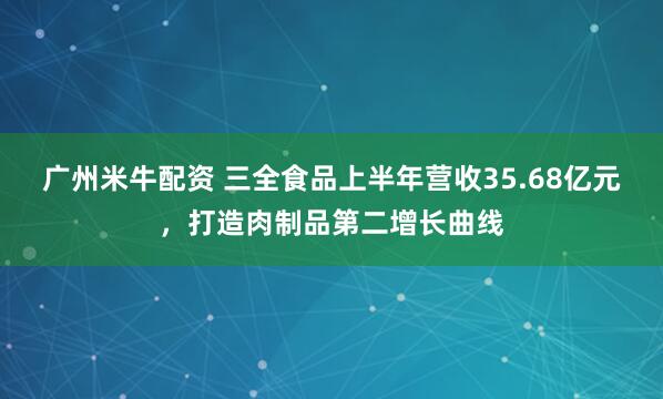 广州米牛配资 三全食品上半年营收35.68亿元，打造肉制品第二增长曲线