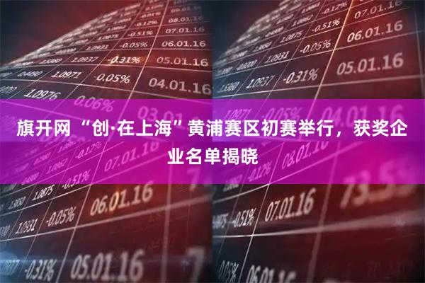 旗开网 “创·在上海”黄浦赛区初赛举行，获奖企业名单揭晓
