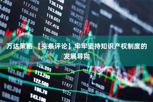 万达策略 【头条评论】牢牢坚持知识产权制度的发展导向