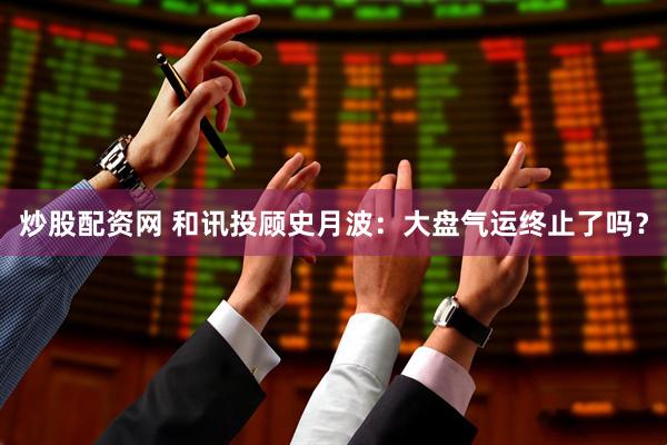炒股配资网 和讯投顾史月波：大盘气运终止了吗？