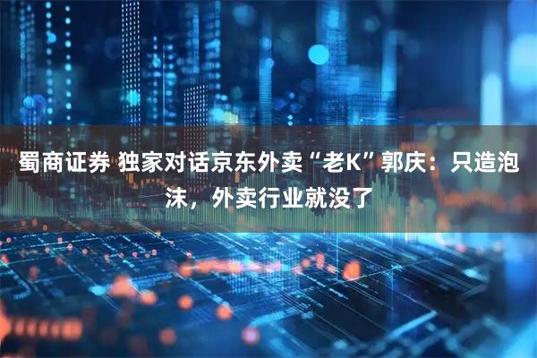 蜀商证券 独家对话京东外卖“老K”郭庆：只造泡沫，外卖行业就没了