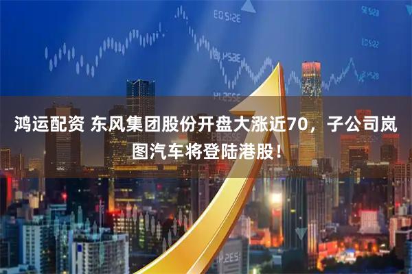 鸿运配资 东风集团股份开盘大涨近70，子公司岚图汽车将登陆港股！