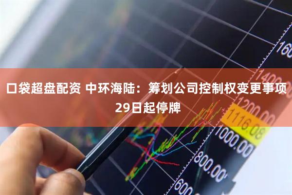 口袋超盘配资 中环海陆：筹划公司控制权变更事项 29日起停牌