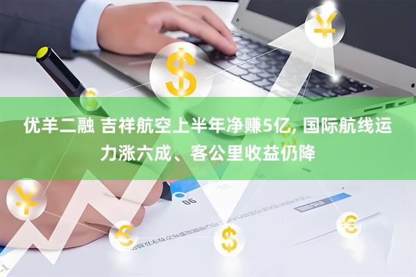 优羊二融 吉祥航空上半年净赚5亿, 国际航线运力涨六成、客公里收益仍降