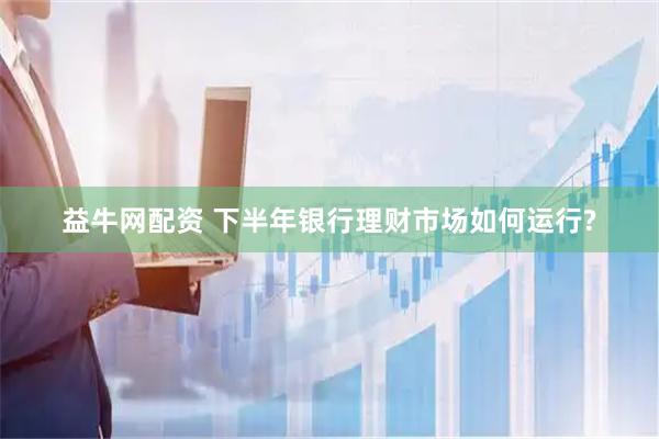 益牛网配资 下半年银行理财市场如何运行?