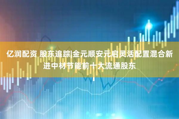 亿润配资 股东追踪|金元顺安元启灵活配置混合新进中材节能前十大流通股东