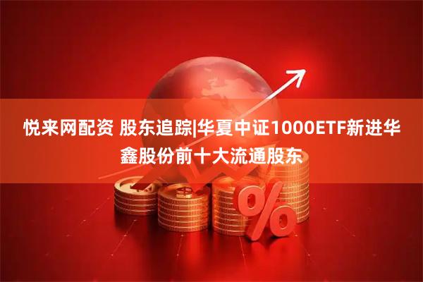 悦来网配资 股东追踪|华夏中证1000ETF新进华鑫股份前十大流通股东