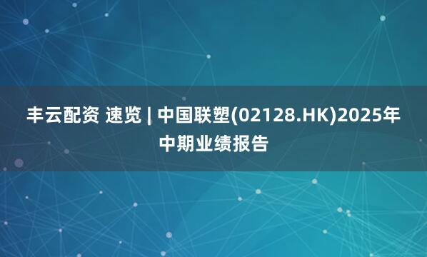 丰云配资 速览 | 中国联塑(02128.HK)2025年中期业绩报告
