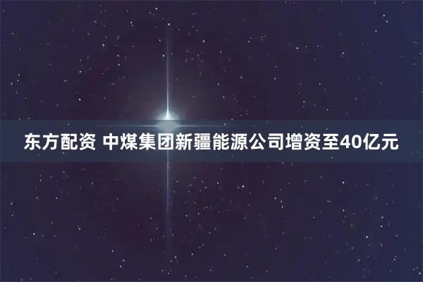 东方配资 中煤集团新疆能源公司增资至40亿元