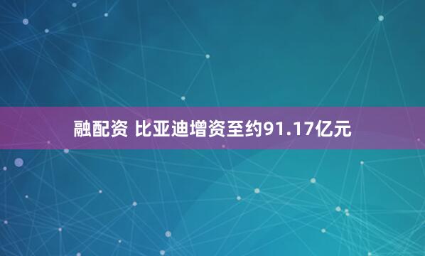 融配资 比亚迪增资至约91.17亿元