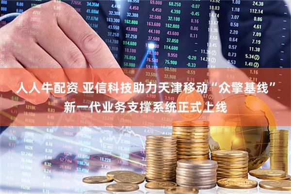 人人牛配资 亚信科技助力天津移动“众擎基线”新一代业务支撑系统正式上线