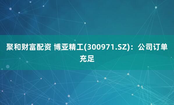 聚和财富配资 博亚精工(300971.SZ)：公司订单充足
