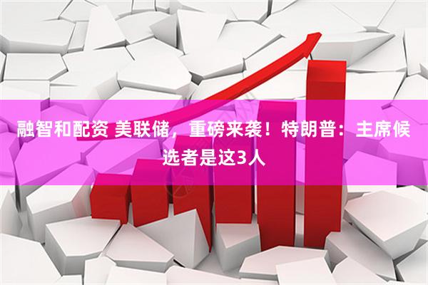 融智和配资 美联储，重磅来袭！特朗普：主席候选者是这3人