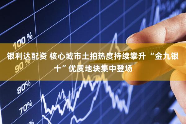 银利达配资 核心城市土拍热度持续攀升 “金九银十”优质地块集中登场