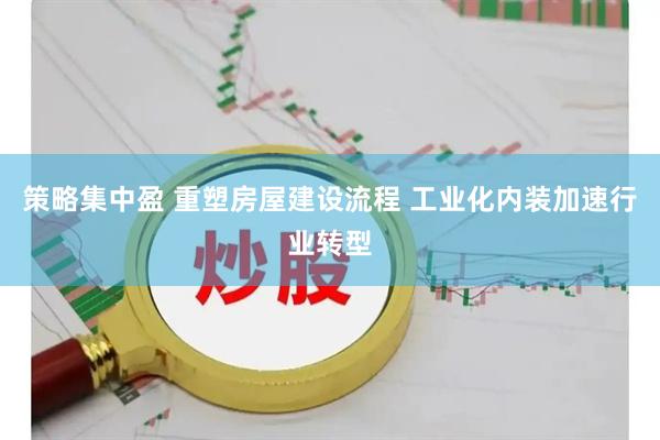策略集中盈 重塑房屋建设流程 工业化内装加速行业转型
