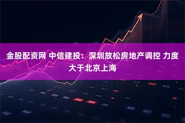 金股配资网 中信建投：深圳放松房地产调控 力度大于北京上海