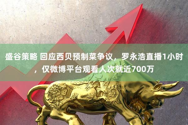 盛谷策略 回应西贝预制菜争议，罗永浩直播1小时，仅微博平台观看人次就近700万