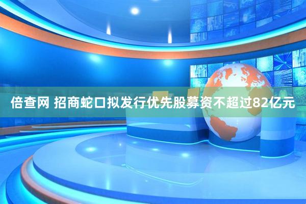 倍查网 招商蛇口拟发行优先股募资不超过82亿元