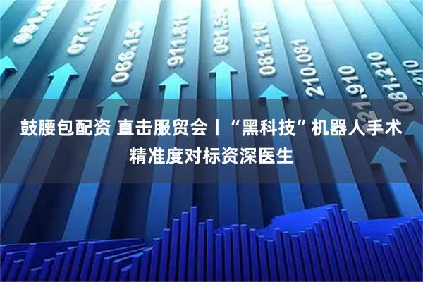 鼓腰包配资 直击服贸会丨“黑科技”机器人手术精准度对标资深医生