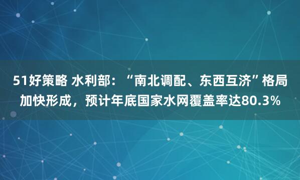 51好策略 水利部：“南北调配、东西互济”格局加快形成，预计年底国家水网覆盖率达80.3%