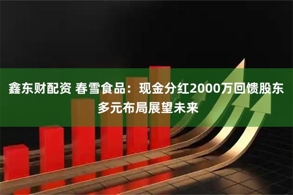 鑫东财配资 春雪食品:现金分红2000万回馈股东 多元布局展望未来