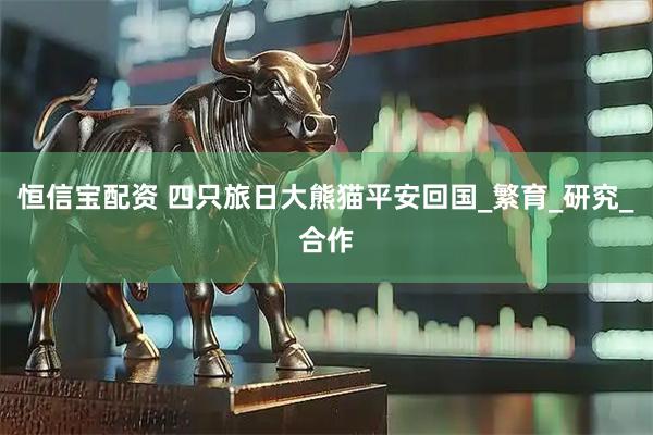 恒信宝配资 四只旅日大熊猫平安回国_繁育_研究_合作