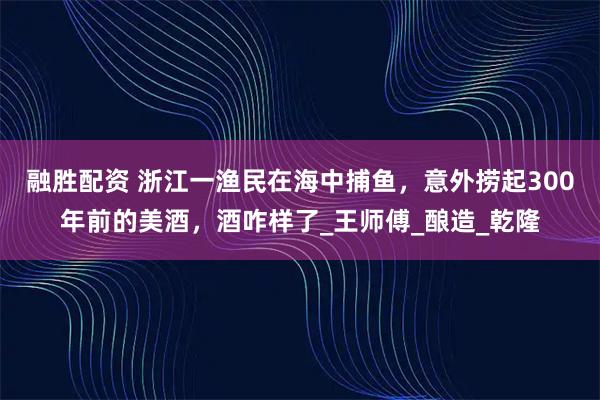 融胜配资 浙江一渔民在海中捕鱼，意外捞起300年前的美酒，酒咋样了_王师傅_酿造_乾隆